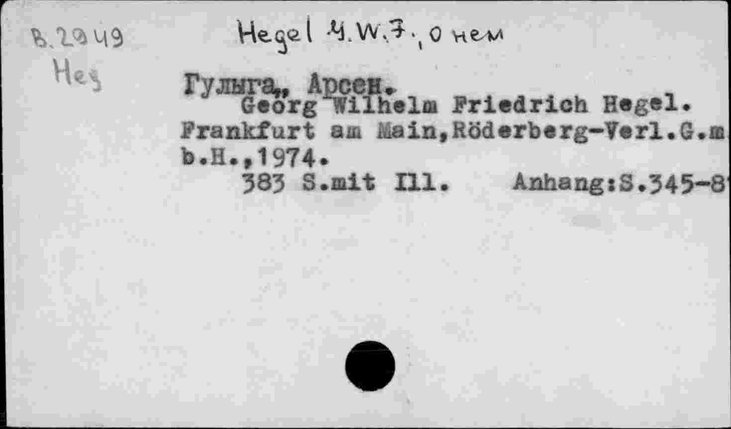 ﻿
Че^й( 4.W./J.0 нелл
Гулыга», Арсен»
J Georg Wilhelm Friedrich Hegel.
Frankfurt аш Main.Röderberg-Verl.G.m b.H.,1974.
383 S.mit Ill.	Anhang»S.345—8